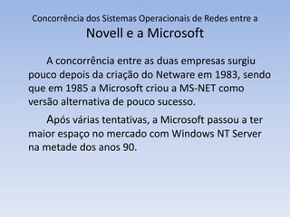 Concorrência dos Sistemas Operacionais de Redes entre a
Novell e a Microsoft
A concorrência entre as duas empresas surgiu
pouco depois da criação do Netware em 1983, sendo
que em 1985 a Microsoft criou a MS-NET como
versão alternativa de pouco sucesso.
Após várias tentativas, a Microsoft passou a ter
maior espaço no mercado com Windows NT Server
na metade dos anos 90.
 
