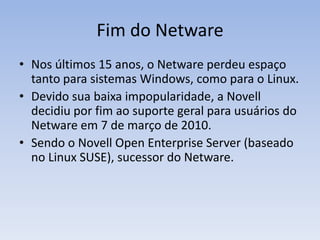Fim do Netware
• Nos últimos 15 anos, o Netware perdeu espaço
tanto para sistemas Windows, como para o Linux.
• Devido sua baixa impopularidade, a Novell
decidiu por fim ao suporte geral para usuários do
Netware em 7 de março de 2010.
• Sendo o Novell Open Enterprise Server (baseado
no Linux SUSE), sucessor do Netware.
 