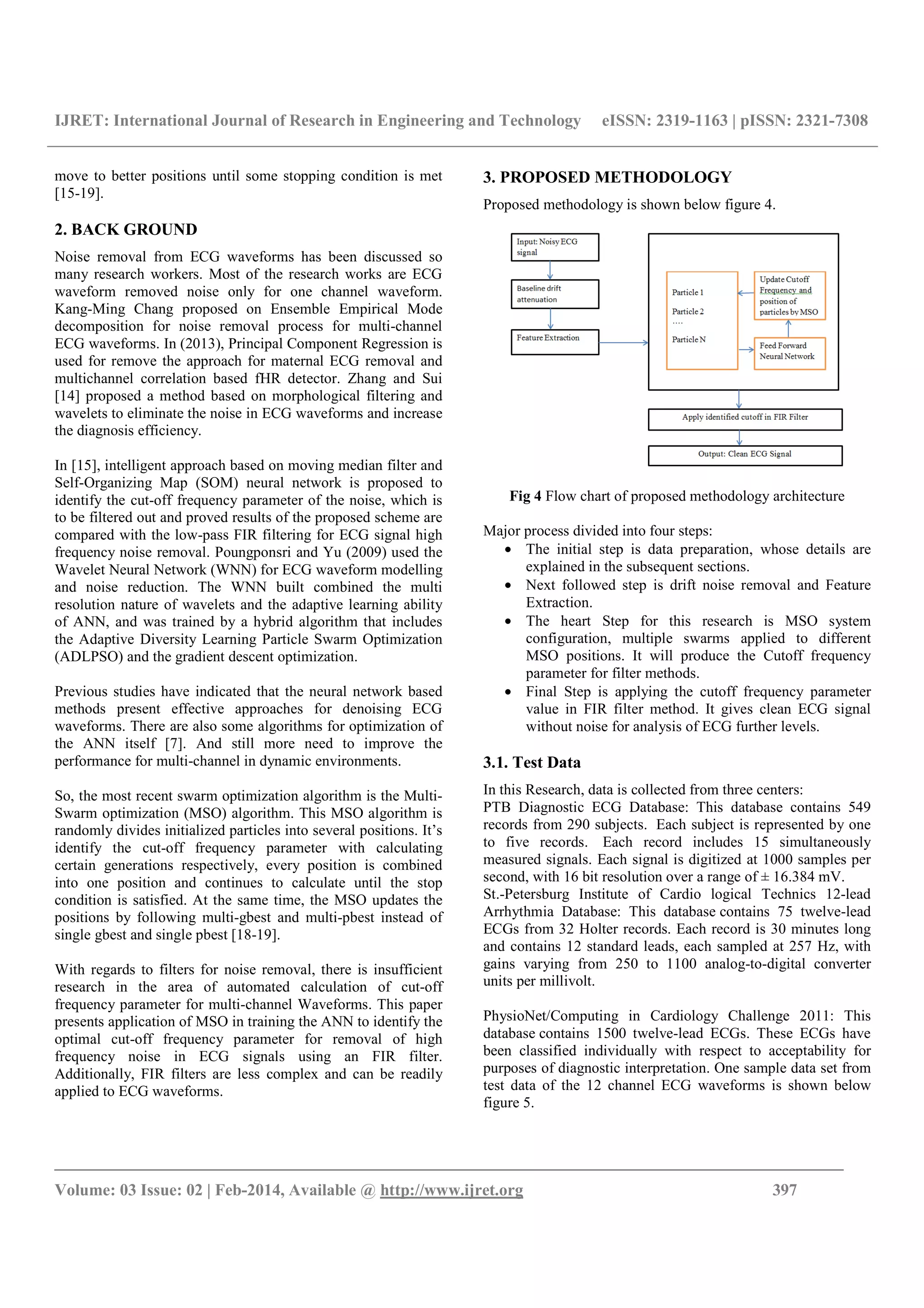 IJRET: International Journal of Research in Engineering and Technology eISSN: 2319-1163 | pISSN: 2321-7308
_______________________________________________________________________________________
Volume: 03 Issue: 02 | Feb-2014, Available @ http://www.ijret.org 397
move to better positions until some stopping condition is met
[15-19].
2. BACK GROUND
Noise removal from ECG waveforms has been discussed so
many research workers. Most of the research works are ECG
waveform removed noise only for one channel waveform.
Kang-Ming Chang proposed on Ensemble Empirical Mode
decomposition for noise removal process for multi-channel
ECG waveforms. In (2013), Principal Component Regression is
used for remove the approach for maternal ECG removal and
multichannel correlation based fHR detector. Zhang and Sui
[14] proposed a method based on morphological filtering and
wavelets to eliminate the noise in ECG waveforms and increase
the diagnosis efficiency.
In [15], intelligent approach based on moving median filter and
Self-Organizing Map (SOM) neural network is proposed to
identify the cut-off frequency parameter of the noise, which is
to be filtered out and proved results of the proposed scheme are
compared with the low-pass FIR filtering for ECG signal high
frequency noise removal. Poungponsri and Yu (2009) used the
Wavelet Neural Network (WNN) for ECG waveform modelling
and noise reduction. The WNN built combined the multi
resolution nature of wavelets and the adaptive learning ability
of ANN, and was trained by a hybrid algorithm that includes
the Adaptive Diversity Learning Particle Swarm Optimization
(ADLPSO) and the gradient descent optimization.
Previous studies have indicated that the neural network based
methods present effective approaches for denoising ECG
waveforms. There are also some algorithms for optimization of
the ANN itself [7]. And still more need to improve the
performance for multi-channel in dynamic environments.
So, the most recent swarm optimization algorithm is the Multi-
Swarm optimization (MSO) algorithm. This MSO algorithm is
randomly divides initialized particles into several positions. It’s
identify the cut-off frequency parameter with calculating
certain generations respectively, every position is combined
into one position and continues to calculate until the stop
condition is satisfied. At the same time, the MSO updates the
positions by following multi-gbest and multi-pbest instead of
single gbest and single pbest [18-19].
With regards to filters for noise removal, there is insufficient
research in the area of automated calculation of cut-off
frequency parameter for multi-channel Waveforms. This paper
presents application of MSO in training the ANN to identify the
optimal cut-off frequency parameter for removal of high
frequency noise in ECG signals using an FIR filter.
Additionally, FIR filters are less complex and can be readily
applied to ECG waveforms.
3. PROPOSED METHODOLOGY
Proposed methodology is shown below figure 4.
Fig 4 Flow chart of proposed methodology architecture
Major process divided into four steps:
• The initial step is data preparation, whose details are
explained in the subsequent sections.
• Next followed step is drift noise removal and Feature
Extraction.
• The heart Step for this research is MSO system
configuration, multiple swarms applied to different
MSO positions. It will produce the Cutoff frequency
parameter for filter methods.
• Final Step is applying the cutoff frequency parameter
value in FIR filter method. It gives clean ECG signal
without noise for analysis of ECG further levels.
3.1. Test Data
In this Research, data is collected from three centers:
PTB Diagnostic ECG Database: This database contains 549
records from 290 subjects. Each subject is represented by one
to five records. Each record includes 15 simultaneously
measured signals. Each signal is digitized at 1000 samples per
second, with 16 bit resolution over a range of ± 16.384 mV.
St.-Petersburg Institute of Cardio logical Technics 12-lead
Arrhythmia Database: This database contains 75 twelve-lead
ECGs from 32 Holter records. Each record is 30 minutes long
and contains 12 standard leads, each sampled at 257 Hz, with
gains varying from 250 to 1100 analog-to-digital converter
units per millivolt.
PhysioNet/Computing in Cardiology Challenge 2011: This
database contains 1500 twelve-lead ECGs. These ECGs have
been classified individually with respect to acceptability for
purposes of diagnostic interpretation. One sample data set from
test data of the 12 channel ECG waveforms is shown below
figure 5.
 