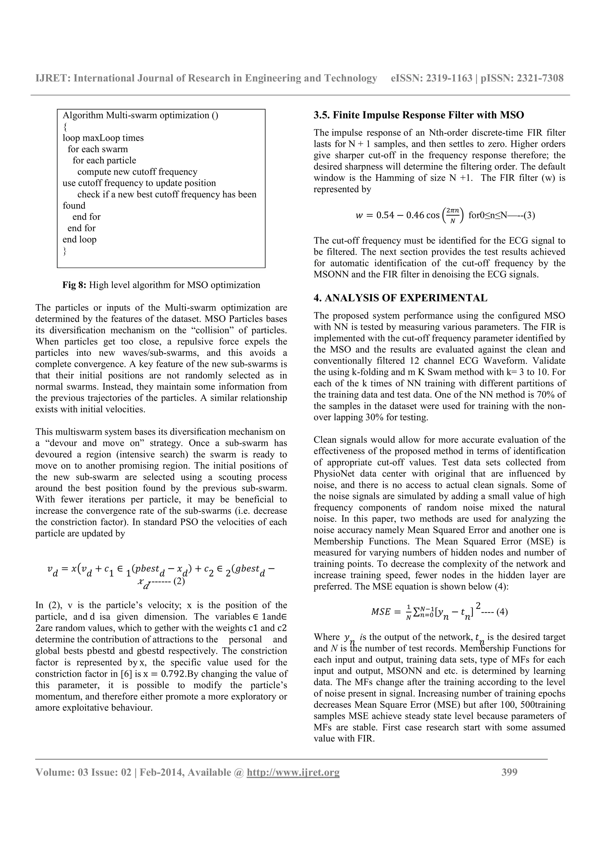 IJRET: International Journal of Research in Engineering and Technology eISSN: 2319-1163 | pISSN: 2321-7308
_______________________________________________________________________________________
Volume: 03 Issue: 02 | Feb-2014, Available @ http://www.ijret.org 399
Fig 8: High level algorithm for MSO optimization
The particles or inputs of the Multi-swarm optimization are
determined by the features of the dataset. MSO Particles bases
its diversiﬁcation mechanism on the “collision” of particles.
When particles get too close, a repulsive force expels the
particles into new waves/sub-swarms, and this avoids a
complete convergence. A key feature of the new sub-swarms is
that their initial positions are not randomly selected as in
normal swarms. Instead, they maintain some information from
the previous trajectories of the particles. A similar relationship
exists with initial velocities.
This multiswarm system bases its diversiﬁcation mechanism on
a “devour and move on” strategy. Once a sub-swarm has
devoured a region (intensive search) the swarm is ready to
move on to another promising region. The initial positions of
the new sub-swarm are selected using a scouting process
around the best position found by the previous sub-swarm.
With fewer iterations per particle, it may be beneficial to
increase the convergence rate of the sub-swarms (i.e. decrease
the constriction factor). In standard PSO the velocities of each
particle are updated by
= +
1
∈
1
− +
2
∈
2
−
------- (2)
In (2), v is the particle’s velocity; x is the position of the
particle, and d isa given dimension. The variables ∈ 1and∈
2are random values, which to gether with the weights c1 and c2
determine the contribution of attractions to the personal and
global bests pbestd and gbestd respectively. The constriction
factor is represented by x, the specific value used for the
constriction factor in [6] is x = 0.792.By changing the value of
this parameter, it is possible to modify the particle’s
momentum, and therefore either promote a more exploratory or
amore exploitative behaviour.
3.5. Finite Impulse Response Filter with MSO
The impulse response of an Nth-order discrete-time FIR filter
lasts for N + 1 samples, and then settles to zero. Higher orders
give sharper cut-off in the frequency response therefore; the
desired sharpness will determine the filtering order. The default
window is the Hamming of size N +1. The FIR filter (w) is
represented by
" = 0.54 − 0.46 cos '
()*
+
, for0≤n≤N—--(3)
The cut-off frequency must be identified for the ECG signal to
be filtered. The next section provides the test results achieved
for automatic identification of the cut-off frequency by the
MSONN and the FIR filter in denoising the ECG signals.
4. ANALYSIS OF EXPERIMENTAL
The proposed system performance using the configured MSO
with NN is tested by measuring various parameters. The FIR is
implemented with the cut-off frequency parameter identified by
the MSO and the results are evaluated against the clean and
conventionally filtered 12 channel ECG Waveform. Validate
the using k-folding and m K Swam method with k= 3 to 10. For
each of the k times of NN training with different partitions of
the training data and test data. One of the NN method is 70% of
the samples in the dataset were used for training with the non-
over lapping 30% for testing.
Clean signals would allow for more accurate evaluation of the
effectiveness of the proposed method in terms of identification
of appropriate cut-off values. Test data sets collected from
PhysioNet data center with original that are influenced by
noise, and there is no access to actual clean signals. Some of
the noise signals are simulated by adding a small value of high
frequency components of random noise mixed the natural
noise. In this paper, two methods are used for analyzing the
noise accuracy namely Mean Squared Error and another one is
Membership Functions. The Mean Squared Error (MSE) is
measured for varying numbers of hidden nodes and number of
training points. To decrease the complexity of the network and
increase training speed, fewer nodes in the hidden layer are
preferred. The MSE equation is shown below (4):
-./ =
0
+
∑ 23
4
−
4
5+60
*78
2
---- (4)
Where 3
4
is the output of the network,
4
is the desired target
and N is the number of test records. Membership Functions for
each input and output, training data sets, type of MFs for each
input and output, MSONN and etc. is determined by learning
data. The MFs change after the training according to the level
of noise present in signal. Increasing number of training epochs
decreases Mean Square Error (MSE) but after 100, 500training
samples MSE achieve steady state level because parameters of
MFs are stable. First case research start with some assumed
value with FIR.
Algorithm Multi-swarm optimization ()
{
loop maxLoop times
for each swarm
for each particle
compute new cutoff frequency
use cutoff frequency to update position
check if a new best cutoff frequency has been
found
end for
end for
end loop
}
 