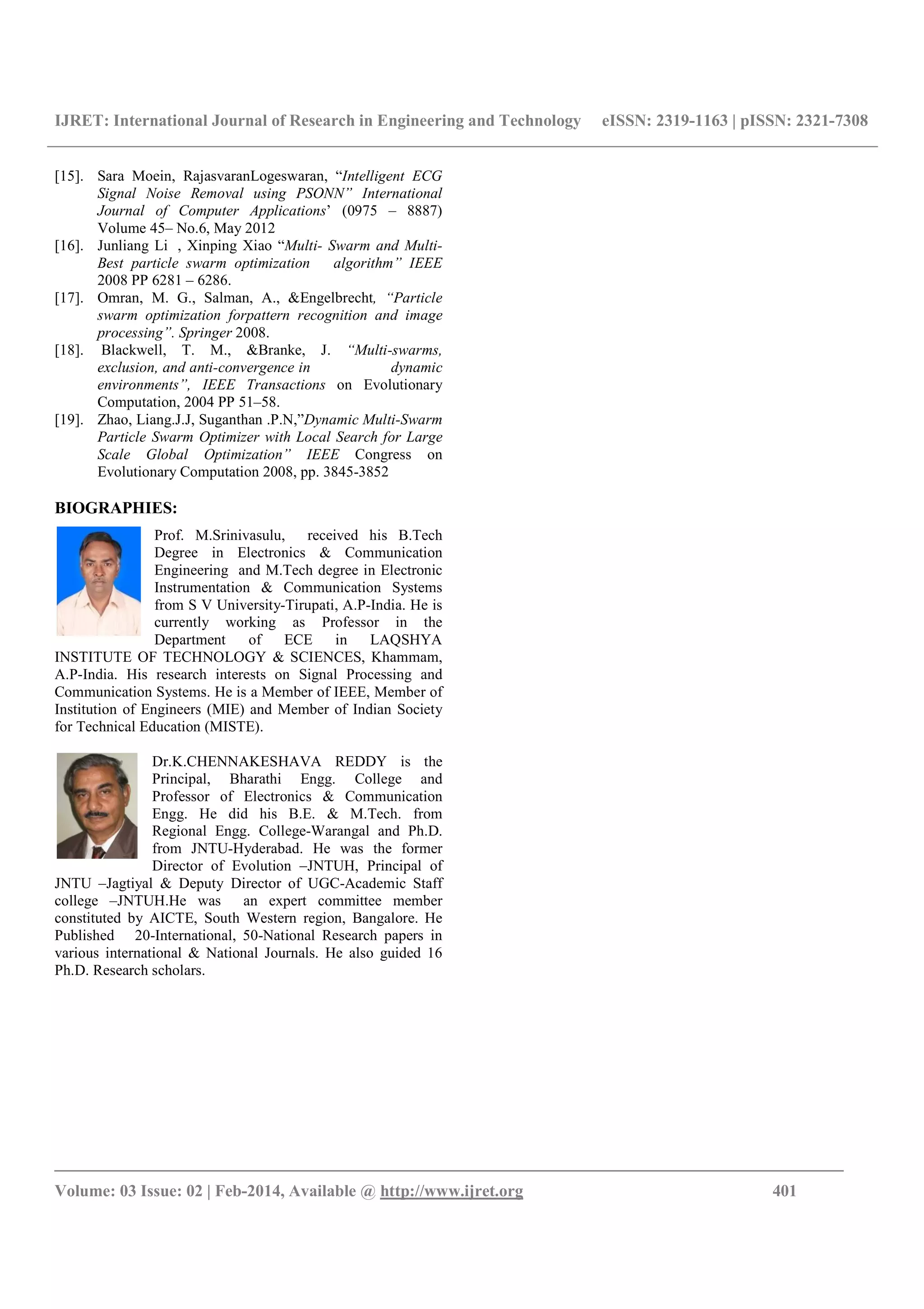 IJRET: International Journal of Research in Engineering and Technology eISSN: 2319-1163 | pISSN: 2321-7308
_______________________________________________________________________________________
Volume: 03 Issue: 02 | Feb-2014, Available @ http://www.ijret.org 401
[15]. Sara Moein, RajasvaranLogeswaran, “Intelligent ECG
Signal Noise Removal using PSONN” International
Journal of Computer Applications’ (0975 – 8887)
Volume 45– No.6, May 2012
[16]. Junliang Li , Xinping Xiao “Multi- Swarm and Multi-
Best particle swarm optimization algorithm” IEEE
2008 PP 6281 – 6286.
[17]. Omran, M. G., Salman, A., &Engelbrecht, “Particle
swarm optimization forpattern recognition and image
processing”. Springer 2008.
[18]. Blackwell, T. M., &Branke, J. “Multi-swarms,
exclusion, and anti-convergence in dynamic
environments”, IEEE Transactions on Evolutionary
Computation, 2004 PP 51–58.
[19]. Zhao, Liang.J.J, Suganthan .P.N,”Dynamic Multi-Swarm
Particle Swarm Optimizer with Local Search for Large
Scale Global Optimization” IEEE Congress on
Evolutionary Computation 2008, pp. 3845-3852
BIOGRAPHIES:
Prof. M.Srinivasulu, received his B.Tech
Degree in Electronics & Communication
Engineering and M.Tech degree in Electronic
Instrumentation & Communication Systems
from S V University-Tirupati, A.P-India. He is
currently working as Professor in the
Department of ECE in LAQSHYA
INSTITUTE OF TECHNOLOGY & SCIENCES, Khammam,
A.P-India. His research interests on Signal Processing and
Communication Systems. He is a Member of IEEE, Member of
Institution of Engineers (MIE) and Member of Indian Society
for Technical Education (MISTE).
Dr.K.CHENNAKESHAVA REDDY is the
Principal, Bharathi Engg. College and
Professor of Electronics & Communication
Engg. He did his B.E. & M.Tech. from
Regional Engg. College-Warangal and Ph.D.
from JNTU-Hyderabad. He was the former
Director of Evolution –JNTUH, Principal of
JNTU –Jagtiyal & Deputy Director of UGC-Academic Staff
college –JNTUH.He was an expert committee member
constituted by AICTE, South Western region, Bangalore. He
Published 20-International, 50-National Research papers in
various international & National Journals. He also guided 16
Ph.D. Research scholars.
 