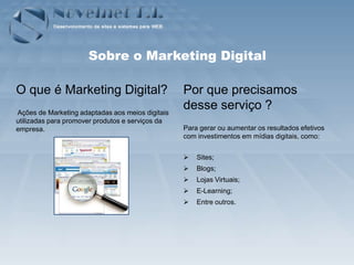 Sobre o Marketing Digital

O que é Marketing Digital?                        Por que precisamos
Ações de Marketing adaptadas aos meios digitais
                                                  desse serviço ?
utilizadas para promover produtos e serviços da
empresa.                                          Para gerar ou aumentar os resultados efetivos
                                                  com investimentos em mídias digitais, como:


                                                     Sites;
                                                     Blogs;
                                                     Lojas Virtuais;
                                                     E-Learning;
                                                     Entre outros.
 