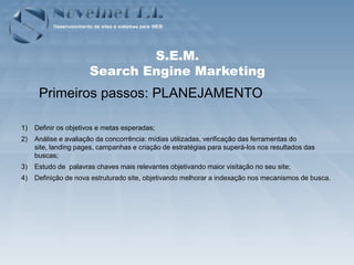 S.E.M.
                      Search Engine Marketing
      Primeiros passos: PLANEJAMENTO

1)   Definir os objetivos e metas esperadas;
2)   Análise e avaliação da concorrência: mídias utilizadas, verificação das ferramentas do
     site, landing pages, campanhas e criação de estratégias para superá-los nos resultados das
     buscas;
3)   Estudo de palavras chaves mais relevantes objetivando maior visitação no seu site;
4)   Definição de nova estruturado site, objetivando melhorar a indexação nos mecanismos de busca.
 