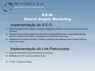 S.E.M.
                       Search Engine Marketing
      Implementação do S.E.O.
1)   Reestruturação do site: códigos e conteúdo, objetivando melhorar a indexação nos mecanismos
     de busca;
2)   Técnicas de link building objetivando aumentar a popularidade do site e a quantidade de links
     externos, melhorando inclusive, a indexação nos mecanismos de busca;
3)   Atualização de conteúdo periódico, visando a relevância das palavras-chave e maior índice de
     retorno do usuário.



      Implementação do Link Patrocinado
1)   Setup da Campanha, Grupos de Anúncio e anúncios;
2)   Definição de C.P.C.* para as palavras-chave.


3)   * C.P.C. = Custo por Clique.
 