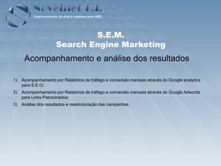 S.E.M.
                      Search Engine Marketing
      Acompanhamento e análise dos resultados

1)   Acompanhamento por Relatórios de tráfego e conversão mensais através do Google analytics
     para S.E.O;
2)   Acompanhamento por Relatórios de tráfego e conversão mensais através do Google Adwords
     para Links Patrocinados;
3)   Análise dos resultados e reestruturação das campanhas.
 