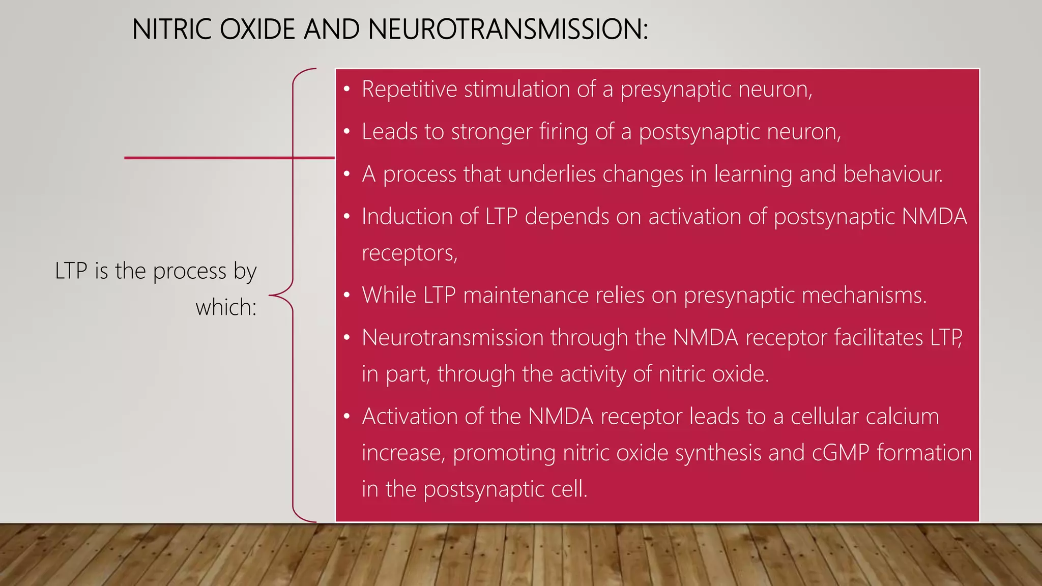NITRIC OXIDE AND NEUROTRANSMISSION:
LTP is the process by
which:
• Repetitive stimulation of a presynaptic neuron,
• Leads to stronger firing of a postsynaptic neuron,
• A process that underlies changes in learning and behaviour.
• Induction of LTP depends on activation of postsynaptic NMDA
receptors,
• While LTP maintenance relies on presynaptic mechanisms.
• Neurotransmission through the NMDA receptor facilitates LTP
,
in part, through the activity of nitric oxide.
• Activation of the NMDA receptor leads to a cellular calcium
increase, promoting nitric oxide synthesis and cGMP formation
in the postsynaptic cell.
 