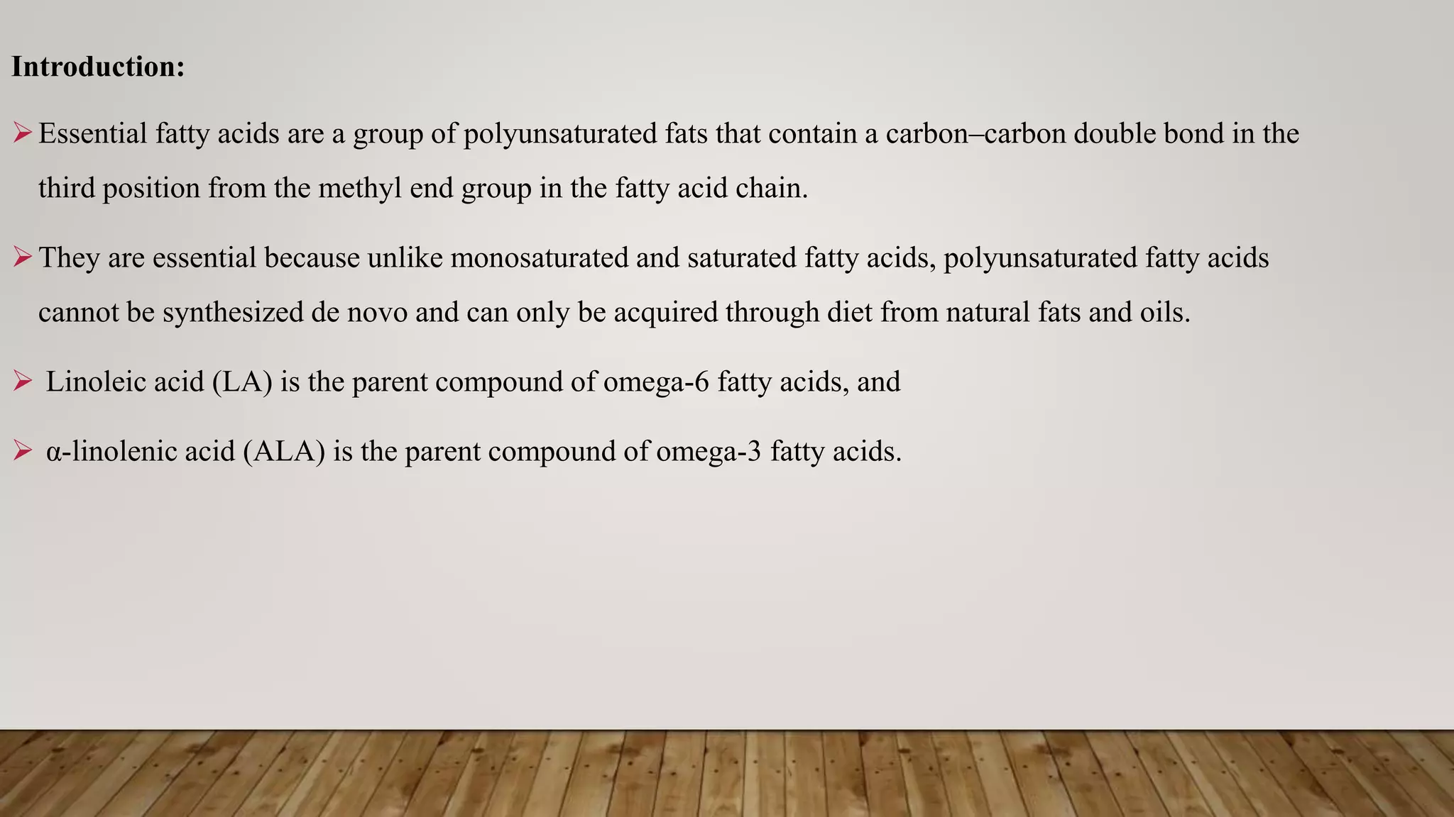 Introduction:
Essential fatty acids are a group of polyunsaturated fats that contain a carbon–carbon double bond in the
third position from the methyl end group in the fatty acid chain.
They are essential because unlike monosaturated and saturated fatty acids, polyunsaturated fatty acids
cannot be synthesized de novo and can only be acquired through diet from natural fats and oils.
 Linoleic acid (LA) is the parent compound of omega-6 fatty acids, and
 α-linolenic acid (ALA) is the parent compound of omega-3 fatty acids.
 