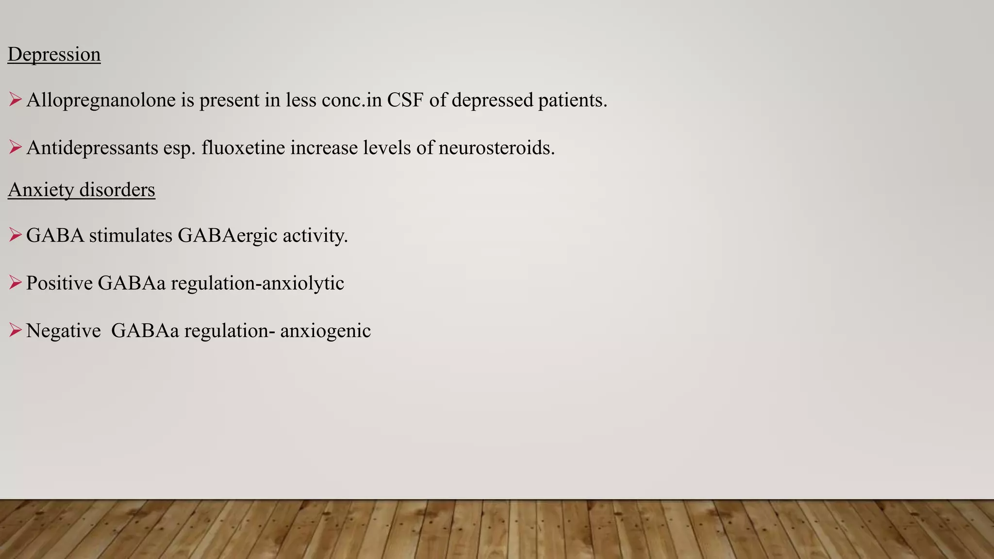 Depression
Allopregnanolone is present in less conc.in CSF of depressed patients.
Antidepressants esp. fluoxetine increase levels of neurosteroids.
Anxiety disorders
GABA stimulates GABAergic activity.
Positive GABAa regulation-anxiolytic
Negative GABAa regulation- anxiogenic
 
