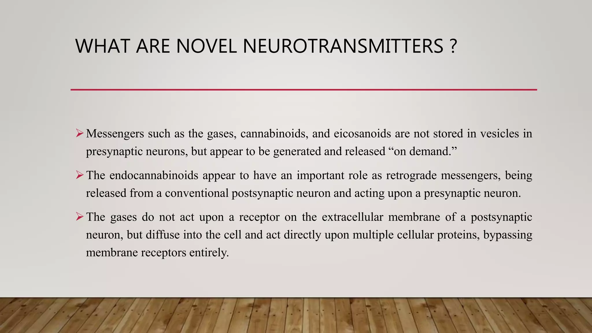 WHAT ARE NOVEL NEUROTRANSMITTERS ?
Messengers such as the gases, cannabinoids, and eicosanoids are not stored in vesicles in
presynaptic neurons, but appear to be generated and released “on demand.”
The endocannabinoids appear to have an important role as retrograde messengers, being
released from a conventional postsynaptic neuron and acting upon a presynaptic neuron.
The gases do not act upon a receptor on the extracellular membrane of a postsynaptic
neuron, but diffuse into the cell and act directly upon multiple cellular proteins, bypassing
membrane receptors entirely.
 