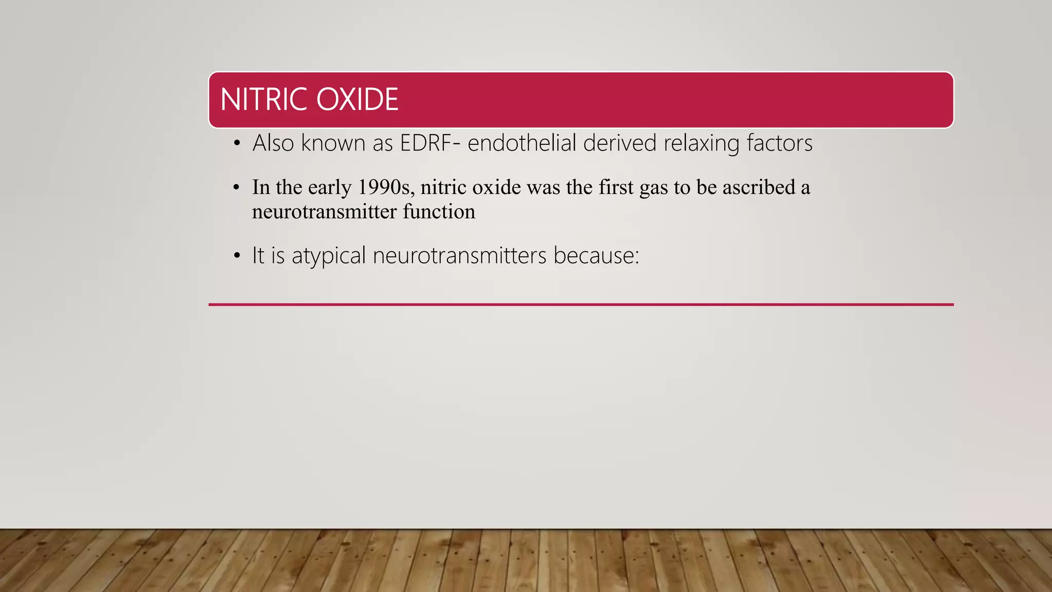NITRIC OXIDE
• Also known as EDRF- endothelial derived relaxing factors
• In the early 1990s, nitric oxide was the first gas to be ascribed a
neurotransmitter function
• It is atypical neurotransmitters because:
 
