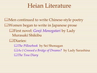 Heian Literature
Men continued to write Chinese-style poetry
Women began to write in Japanese prose
First novel: Genji Monogatari by Lady
Murasaki Shikibu
Diaries:
The Pillowbook by Sei Shonagan
As I Crossed a Bridge of Dreams? by Lady Sarashina
The Tosa Diary
 