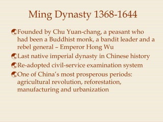 Ming Dynasty 1368-1644
Founded by Chu Yuan-chang, a peasant who
had been a Buddhist monk, a bandit leader and a
rebel general – Emperor Hong Wu
Last native imperial dynasty in Chinese history
Re-adopted civil-service examination system
One of China’s most prosperous periods:
agricultural revolution, reforestation,
manufacturing and urbanization
 