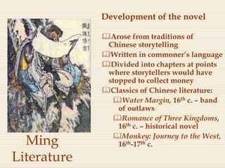 Ming
Literature
Development of the novel
Arose from traditions of
Chinese storytelling
Written in commoner’s language
Divided into chapters at points
where storytellers would have
stopped to collect money
Classics of Chinese literature:
Water Margin, 16th c. – band
of outlaws
Romance of Three Kingdoms,
16th c. – historical novel
Monkey: Journey to the West,
16th-17th c.
 