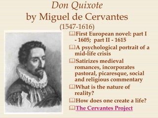 Don Quixote
by Miguel de Cervantes
(1547-1616)
First European novel: part I
- 1605; part II - 1615
A psychological portrait of a
mid-life crisis
Satirizes medieval
romances, incorporates
pastoral, picaresque, social
and religious commentary
What is the nature of
reality?
How does one create a life?
The Cervantes Project
 