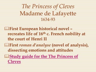 The Princess of Cleves
Madame de Lafayette
1634-93
First European historical novel –
recreates life of 16th c. French nobility at
the court of Henri II
First roman d'analyse (novel of analysis),
dissecting emotions and attitudes
Study guide for the The Princess of
Cleves
 