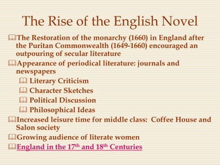 The Rise of the English Novel
The Restoration of the monarchy (1660) in England after
the Puritan Commonwealth (1649-1660) encouraged an
outpouring of secular literature
Appearance of periodical literature: journals and
newspapers
 Literary Criticism
 Character Sketches
 Political Discussion
 Philosophical Ideas
Increased leisure time for middle class: Coffee House and
Salon society
Growing audience of literate women
England in the 17th and 18th Centuries
 