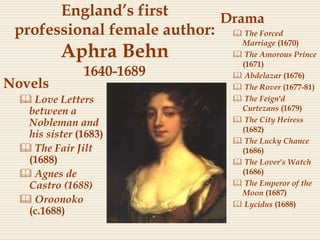 England’s first
professional female author:
Aphra Behn
1640-1689
Novels
 Love Letters
between a
Nobleman and
his sister (1683)
 The Fair Jilt
(1688)
 Agnes de
Castro (1688)
 Oroonoko
(c.1688)
Drama
 The Forced
Marriage (1670)
 The Amorous Prince
(1671)
 Abdelazar (1676)
 The Rover (1677-81)
 The Feign'd
Curtezans (1679)
 The City Heiress
(1682)
 The Lucky Chance
(1686)
 The Lover's Watch
(1686)
 The Emperor of the
Moon (1687)
 Lycidus (1688)
 