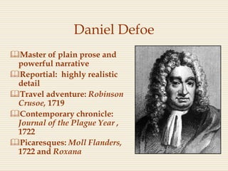 Daniel Defoe
Master of plain prose and
powerful narrative
Reportial: highly realistic
detail
Travel adventure: Robinson
Crusoe, 1719
Contemporary chronicle:
Journal of the Plague Year ,
1722
Picaresques: Moll Flanders,
1722 and Roxana
 