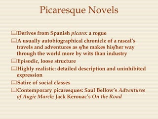 Picaresque Novels
Derives from Spanish picaro: a rogue
A usually autobiographical chronicle of a rascal’s
travels and adventures as s/he makes his/her way
through the world more by wits than industry
Episodic, loose structure
Highly realistic: detailed description and uninhibited
expression
Satire of social classes
Contemporary picaresques: Saul Bellow’s Adventures
of Augie March; Jack Kerouac’s On the Road
 