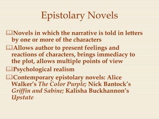 Epistolary Novels
Novels in which the narrative is told in letters
by one or more of the characters
Allows author to present feelings and
reactions of characters, brings immediacy to
the plot, allows multiple points of view
Psychological realism
Contemporary epistolary novels: Alice
Walker’s The Color Purple; Nick Bantock’s
Griffin and Sabine; Kalisha Buckhannon’s
Upstate
 