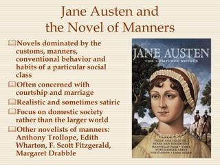 Jane Austen and
the Novel of Manners
Novels dominated by the
customs, manners,
conventional behavior and
habits of a particular social
class
Often concerned with
courtship and marriage
Realistic and sometimes satiric
Focus on domestic society
rather than the larger world
Other novelists of manners:
Anthony Trollope, Edith
Wharton, F. Scott Fitzgerald,
Margaret Drabble
 