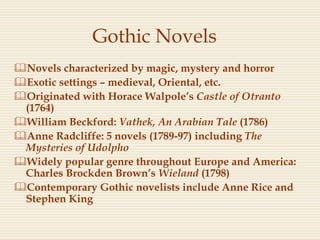 Gothic Novels
Novels characterized by magic, mystery and horror
Exotic settings – medieval, Oriental, etc.
Originated with Horace Walpole’s Castle of Otranto
(1764)
William Beckford: Vathek, An Arabian Tale (1786)
Anne Radcliffe: 5 novels (1789-97) including The
Mysteries of Udolpho
Widely popular genre throughout Europe and America:
Charles Brockden Brown’s Wieland (1798)
Contemporary Gothic novelists include Anne Rice and
Stephen King
 