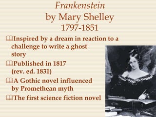 Frankenstein
by Mary Shelley
1797-1851
Inspired by a dream in reaction to a
challenge to write a ghost
story
Published in 1817
(rev. ed. 1831)
A Gothic novel influenced
by Promethean myth
The first science fiction novel
 