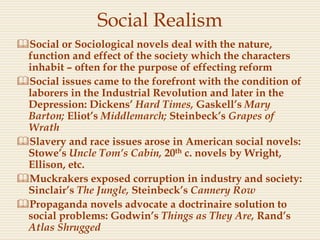 Social Realism
Social or Sociological novels deal with the nature,
function and effect of the society which the characters
inhabit – often for the purpose of effecting reform
Social issues came to the forefront with the condition of
laborers in the Industrial Revolution and later in the
Depression: Dickens’ Hard Times, Gaskell’s Mary
Barton; Eliot’s Middlemarch; Steinbeck’s Grapes of
Wrath
Slavery and race issues arose in American social novels:
Stowe’s Uncle Tom’s Cabin, 20th c. novels by Wright,
Ellison, etc.
Muckrakers exposed corruption in industry and society:
Sinclair’s The Jungle, Steinbeck’s Cannery Row
Propaganda novels advocate a doctrinaire solution to
social problems: Godwin’s Things as They Are, Rand’s
Atlas Shrugged
 