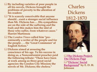 Charles
Dickens
1812-1870
By including varieties of poor people in
all his novels, Dickens brought the
problems of poverty to the attention of
his readers:
“It is scarcely conceivable that anyone
should…exert a stronger social influence
than Mr. Dickens has…. His sympathies
are on the side of the suffering and the
frail; and this makes him the idol of
those who suffer, from whatever cause.”
Harriet Martineau
The London Times called him "pre-
eminently a writer of the people and for
the people . . . the 'Great Commoner' of
English fiction."
Dickens aimed at arousing the
conscience of his age. To his success in
doing so, a Nonconformist preacher paid
the following tribute: "There have been
at work among us three great social
agencies: the London City Mission; the
novels of Mr. Dickens; the cholera."
The Dickens Project,
The Dickens Page
"Dickens' Social
Background" by E. D. H.
Johnson
 