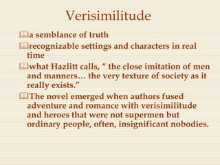 Verisimilitude
a semblance of truth
recognizable settings and characters in real
time
what Hazlitt calls, “ the close imitation of men
and manners… the very texture of society as it
really exists.”
The novel emerged when authors fused
adventure and romance with verisimilitude
and heroes that were not supermen but
ordinary people, often, insignificant nobodies.
 
