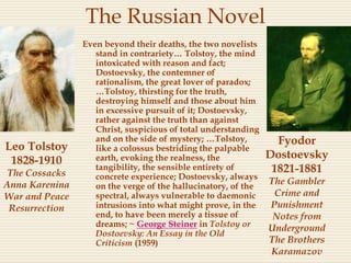The Russian Novel
Even beyond their deaths, the two novelists
stand in contrariety… Tolstoy, the mind
intoxicated with reason and fact;
Dostoevsky, the contemner of
rationalism, the great lover of paradox;
…Tolstoy, thirsting for the truth,
destroying himself and those about him
in excessive pursuit of it; Dostoevsky,
rather against the truth than against
Christ, suspicious of total understanding
and on the side of mystery; …Tolstoy,
like a colossus bestriding the palpable
earth, evoking the realness, the
tangibility, the sensible entirety of
concrete experience; Dostoevsky, always
on the verge of the hallucinatory, of the
spectral, always vulnerable to daemonic
intrusions into what might prove, in the
end, to have been merely a tissue of
dreams; ~ George Steiner in Tolstoy or
Dostoevsky: An Essay in the Old
Criticism (1959)
Fyodor
Dostoevsky
1821-1881
The Gambler
Crime and
Punishment
Notes from
Underground
The Brothers
Karamazov
Leo Tolstoy
1828-1910
The Cossacks
Anna Karenina
War and Peace
Resurrection
 