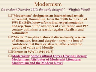 Modernism
“Modernism” designates an international artistic
movement, flourishing from the 1880s to the end of
WW II (1945), known for radical experimentation
and rejection of the old order of civilization and 19th
century optimism; a reaction against Realism and
Naturalism
“Modern” implies historical discontinuity, a sense
of alienation, loss and despair – angst -- a loss of
confidence that there exists a reliable, knowable
ground of value and identity.
Horrors of WW I (1914-1918)
Modernism; Some Cultural Forces Driving Literary
Modernism; Attributes of Modernist Literature;
Modernism and the Modern Novel
On or about December 1910, the world changed.” -- Virginia Woolf
 