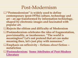 Post-Modernism
“Postmodernism” is widely used to define
contemporary (post-1970s) culture, technology and
art – an age transformed by information technology,
shaped by electronic images and fascinated with
popular art.
Rejects the elitism and difficulty of Modernism
Postmodernism celebrates the idea of fragmentation,
provisionality, or incoherence. “The world is
meaningless? Let's not pretend that art can make
meaning then, let's just play with nonsense.”
Emphasis on reflexivity – fictions about fiction --
metafiction
Postmodernism; Some Attributes of Post-Modern
Literature
 