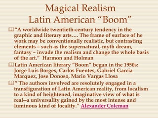 Magical Realism
Latin American “Boom”
“A worldwide twentieth-century tendency in the
graphic and literary arts…. The frame of surface of he
work may be conventionally realistic, but contrasting
elements – such as the supernatural, myth dream,
fantasy – invade the realism and change the whole basis
of the art.” Harmon and Holman
Latin American literary “Boom” began in the 1950s:
Jorge Luis Borges, Carlos Fuentes, Gabriel Garcia
Marquez, Jose Donoso, Mario Vargas Llosa
“ The authors involved are resolutely engaged in a
transfiguration of Latin American reality, from localism
to a kind of heightened, imaginative view of what is
real--a universality gained by the most intense and
luminous kind of locality.” Alexander Coleman
 