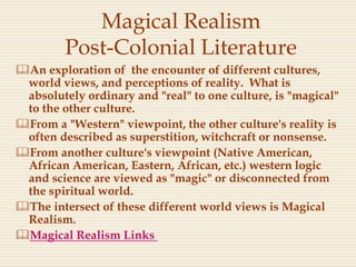 Magical Realism
Post-Colonial Literature
An exploration of the encounter of different cultures,
world views, and perceptions of reality. What is
absolutely ordinary and "real" to one culture, is "magical"
to the other culture.
From a "Western" viewpoint, the other culture's reality is
often described as superstition, witchcraft or nonsense.
From another culture's viewpoint (Native American,
African American, Eastern, African, etc.) western logic
and science are viewed as "magic" or disconnected from
the spiritual world.
The intersect of these different world views is Magical
Realism.
Magical Realism Links
 