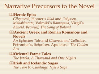 Narrative Precursors to the Novel
Heroic Epics
Gilgamesh, Homer’s Iliad and Odyssey,
Mahabharata, Valmiki’s Ramayana, Virgil’s
Aeneid, Beowulf, The Song of Roland
Ancient Greek and Roman Romances and
Novels
An Ephesian Tale and Chaereas and Callirhoe,
Petronius’s, Satyricon, Apuleius’s The Golden
Ass
Oriental Frame Tales
The Jataka, A Thousand and One Nights
Irish and Icelandic Sagas
The Tain bo Cuailinge, Njal’s Saga
 