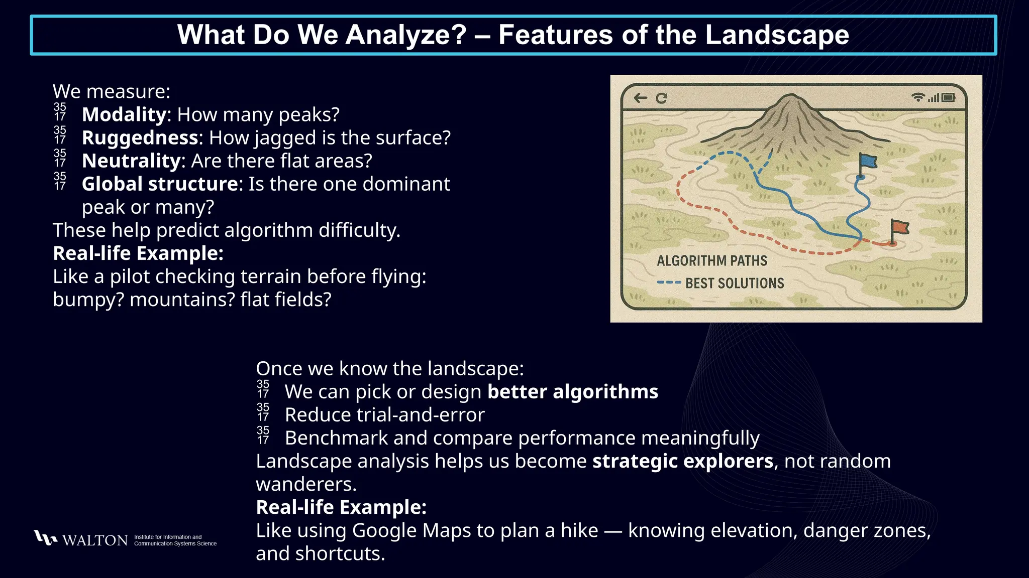 What Do We Analyze? – Features of the Landscape
We measure:
 Modality: How many peaks?
 Ruggedness: How jagged is the surface?
 Neutrality: Are there flat areas?
 Global structure: Is there one dominant
peak or many?
These help predict algorithm difficulty.
Real-life Example:
Like a pilot checking terrain before flying:
bumpy? mountains? flat fields?
Once we know the landscape:
 We can pick or design better algorithms
 Reduce trial-and-error
 Benchmark and compare performance meaningfully
Landscape analysis helps us become strategic explorers, not random
wanderers.
Real-life Example:
Like using Google Maps to plan a hike — knowing elevation, danger zones,
and shortcuts.
 