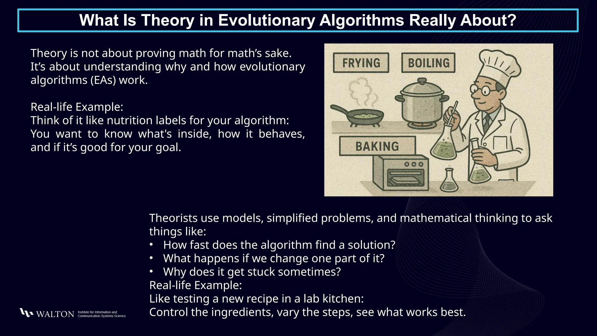 What Is Theory in Evolutionary Algorithms Really About?
Theory is not about proving math for math’s sake.
It’s about understanding why and how evolutionary
algorithms (EAs) work.
Real-life Example:
Think of it like nutrition labels for your algorithm:
You want to know what's inside, how it behaves,
and if it’s good for your goal.
Theorists use models, simplified problems, and mathematical thinking to ask
things like:
• How fast does the algorithm find a solution?
• What happens if we change one part of it?
• Why does it get stuck sometimes?
Real-life Example:
Like testing a new recipe in a lab kitchen:
Control the ingredients, vary the steps, see what works best.
 