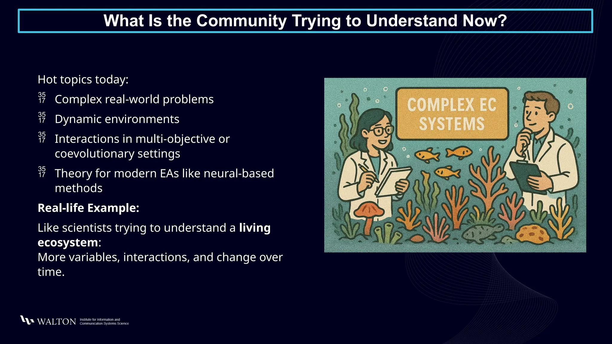 What Is the Community Trying to Understand Now?
Hot topics today:
 Complex real-world problems
 Dynamic environments
 Interactions in multi-objective or
coevolutionary settings
 Theory for modern EAs like neural-based
methods
Real-life Example:
Like scientists trying to understand a living
ecosystem:
More variables, interactions, and change over
time.
 
