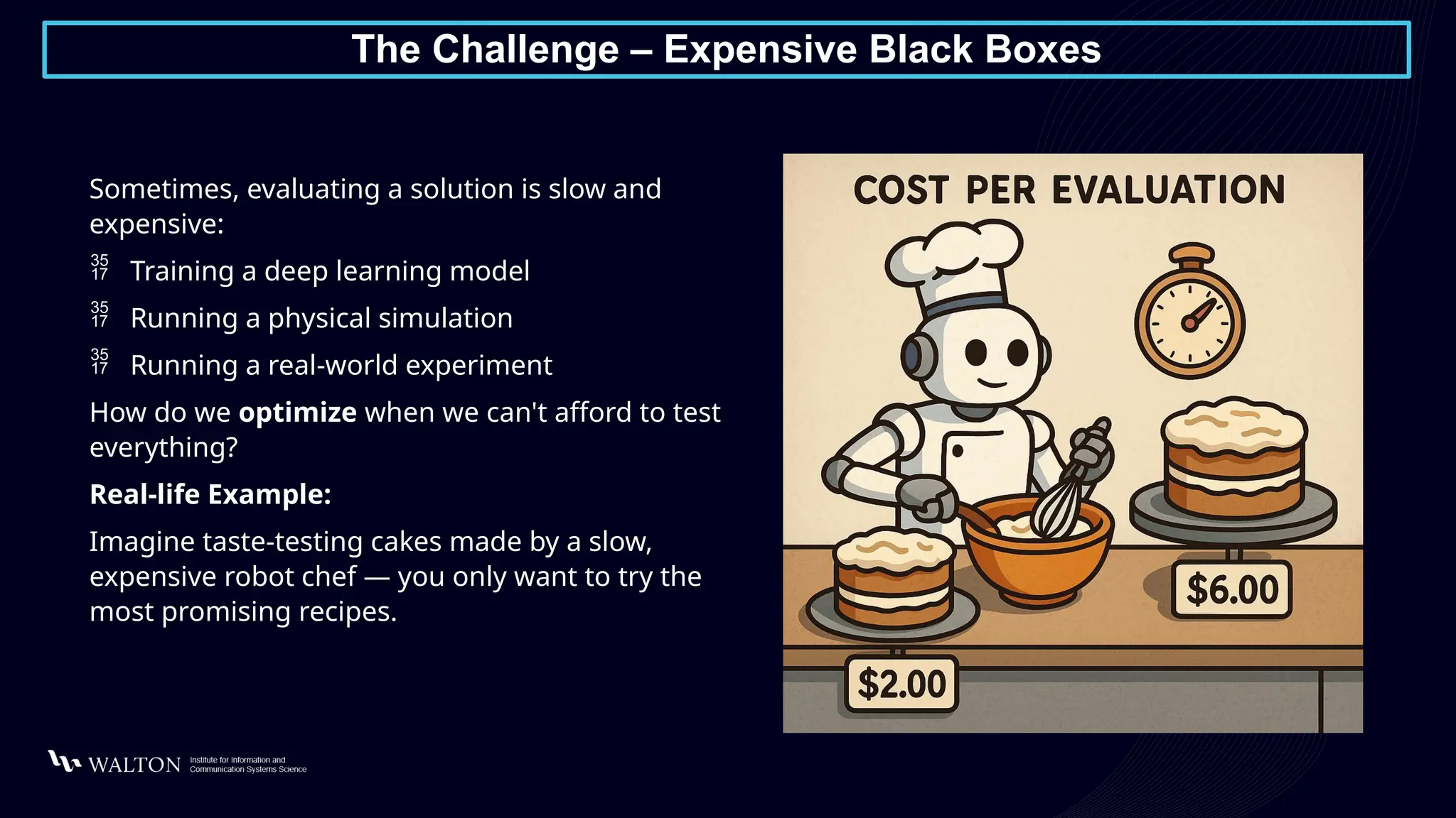 The Challenge – Expensive Black Boxes
Sometimes, evaluating a solution is slow and
expensive:
 Training a deep learning model
 Running a physical simulation
 Running a real-world experiment
How do we optimize when we can't afford to test
everything?
Real-life Example:
Imagine taste-testing cakes made by a slow,
expensive robot chef — you only want to try the
most promising recipes.
 