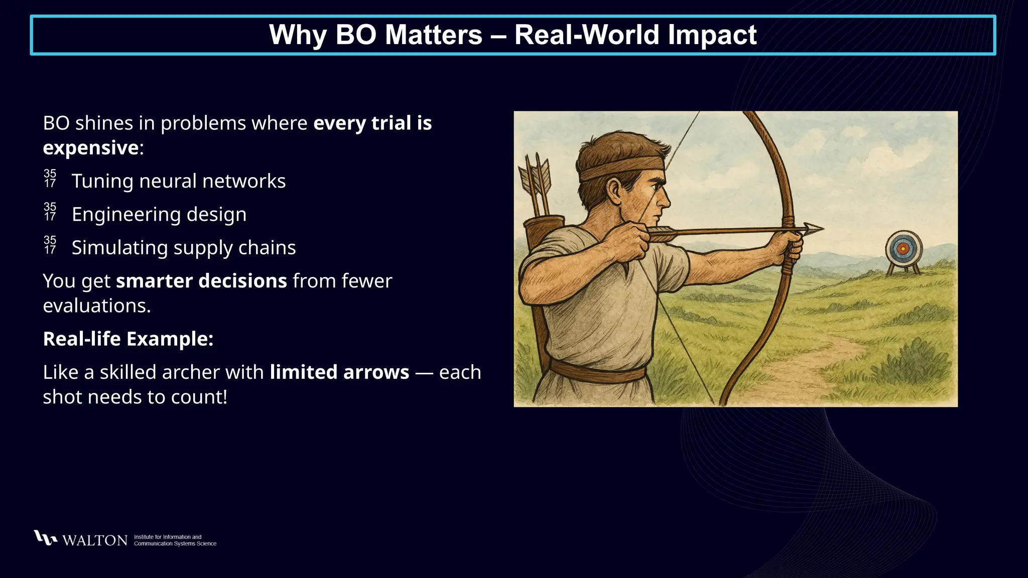 Why BO Matters – Real-World Impact
BO shines in problems where every trial is
expensive:
 Tuning neural networks
 Engineering design
 Simulating supply chains
You get smarter decisions from fewer
evaluations.
Real-life Example:
Like a skilled archer with limited arrows — each
shot needs to count!
 