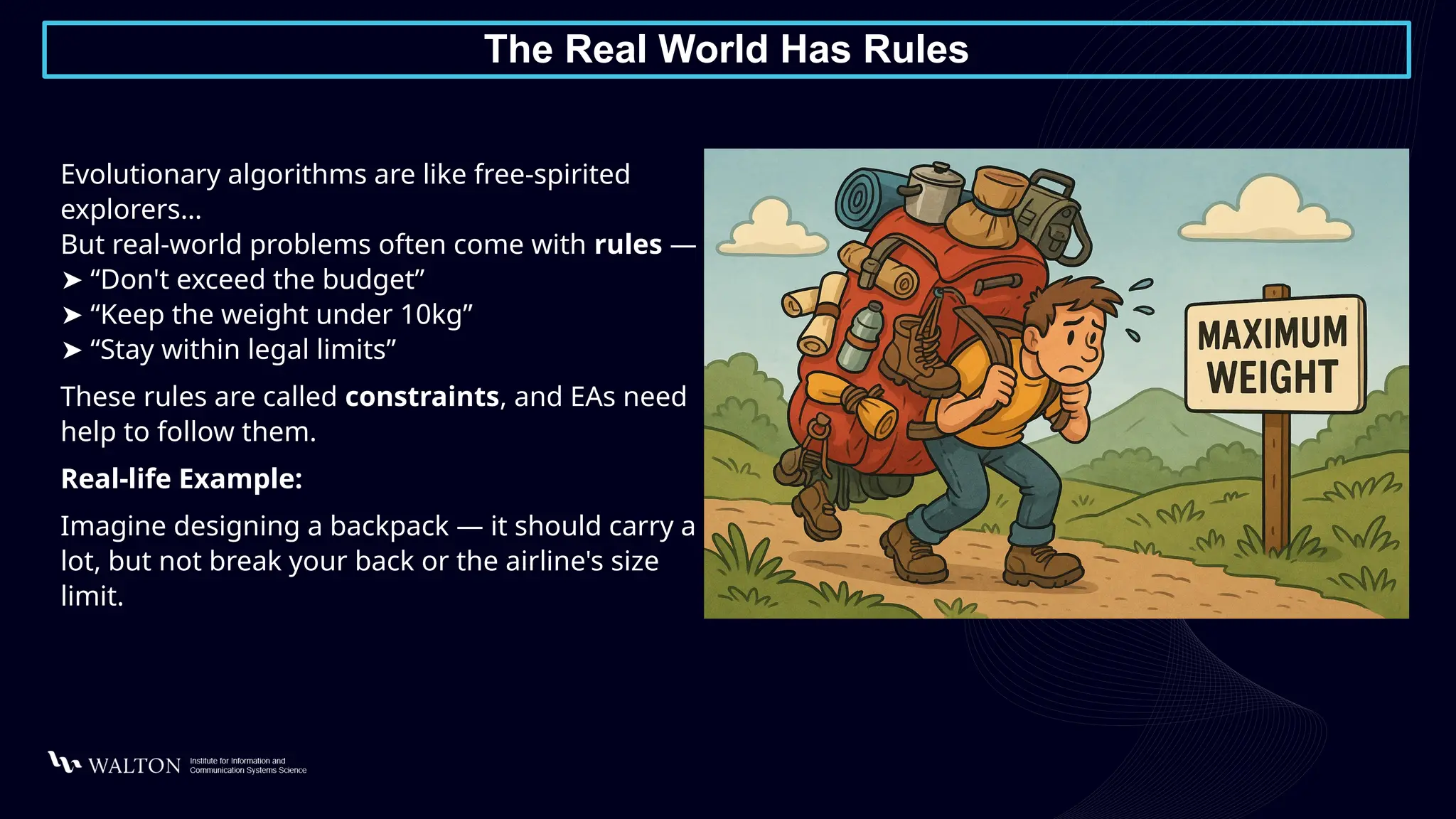 The Real World Has Rules
Evolutionary algorithms are like free-spirited
explorers…
But real-world problems often come with rules —
➤ “Don't exceed the budget”
➤ “Keep the weight under 10kg”
➤ “Stay within legal limits”
These rules are called constraints, and EAs need
help to follow them.
Real-life Example:
Imagine designing a backpack — it should carry a
lot, but not break your back or the airline's size
limit.
 