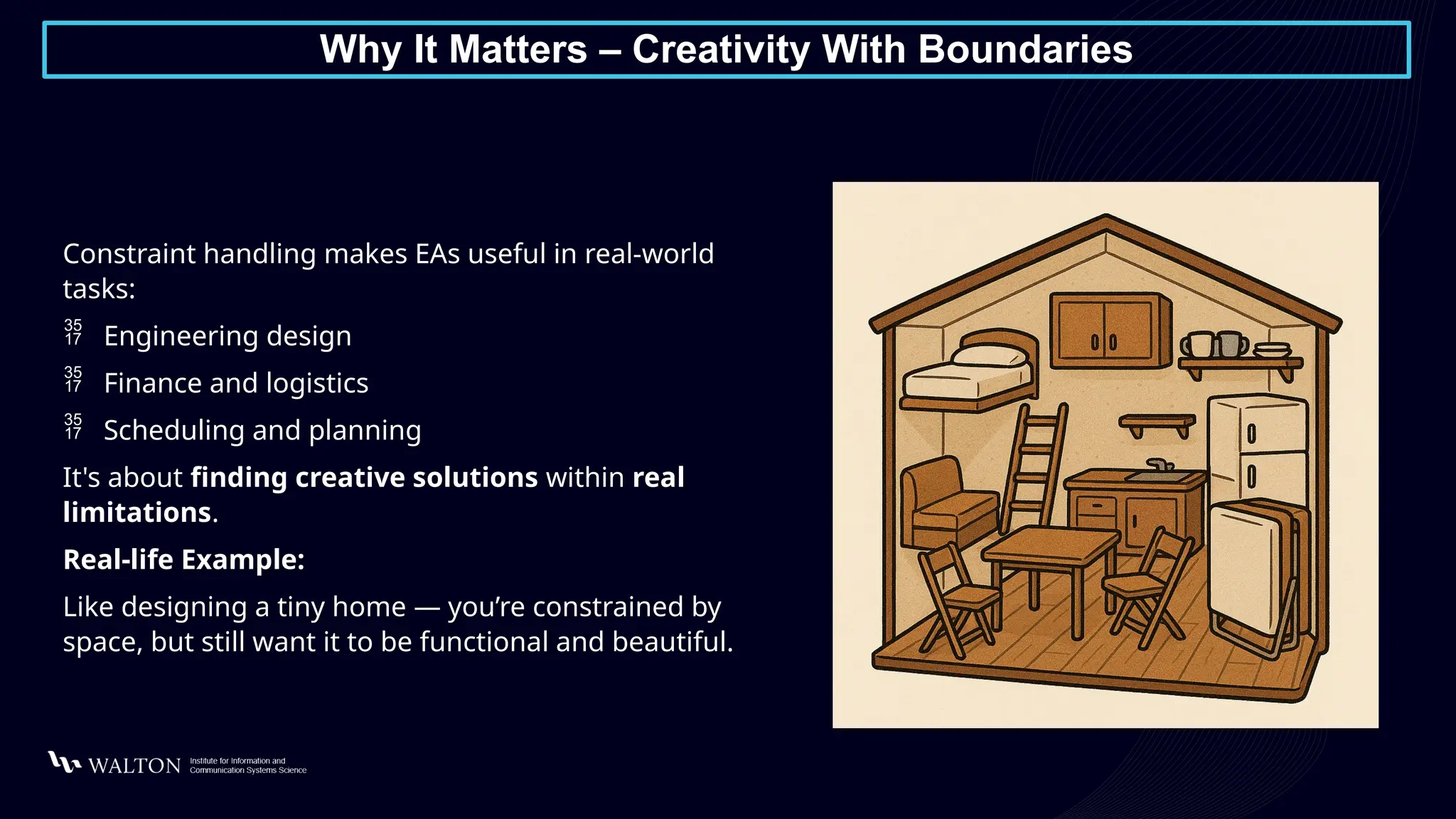 Why It Matters – Creativity With Boundaries
Constraint handling makes EAs useful in real-world
tasks:
 Engineering design
 Finance and logistics
 Scheduling and planning
It's about finding creative solutions within real
limitations.
Real-life Example:
Like designing a tiny home — you’re constrained by
space, but still want it to be functional and beautiful.
 