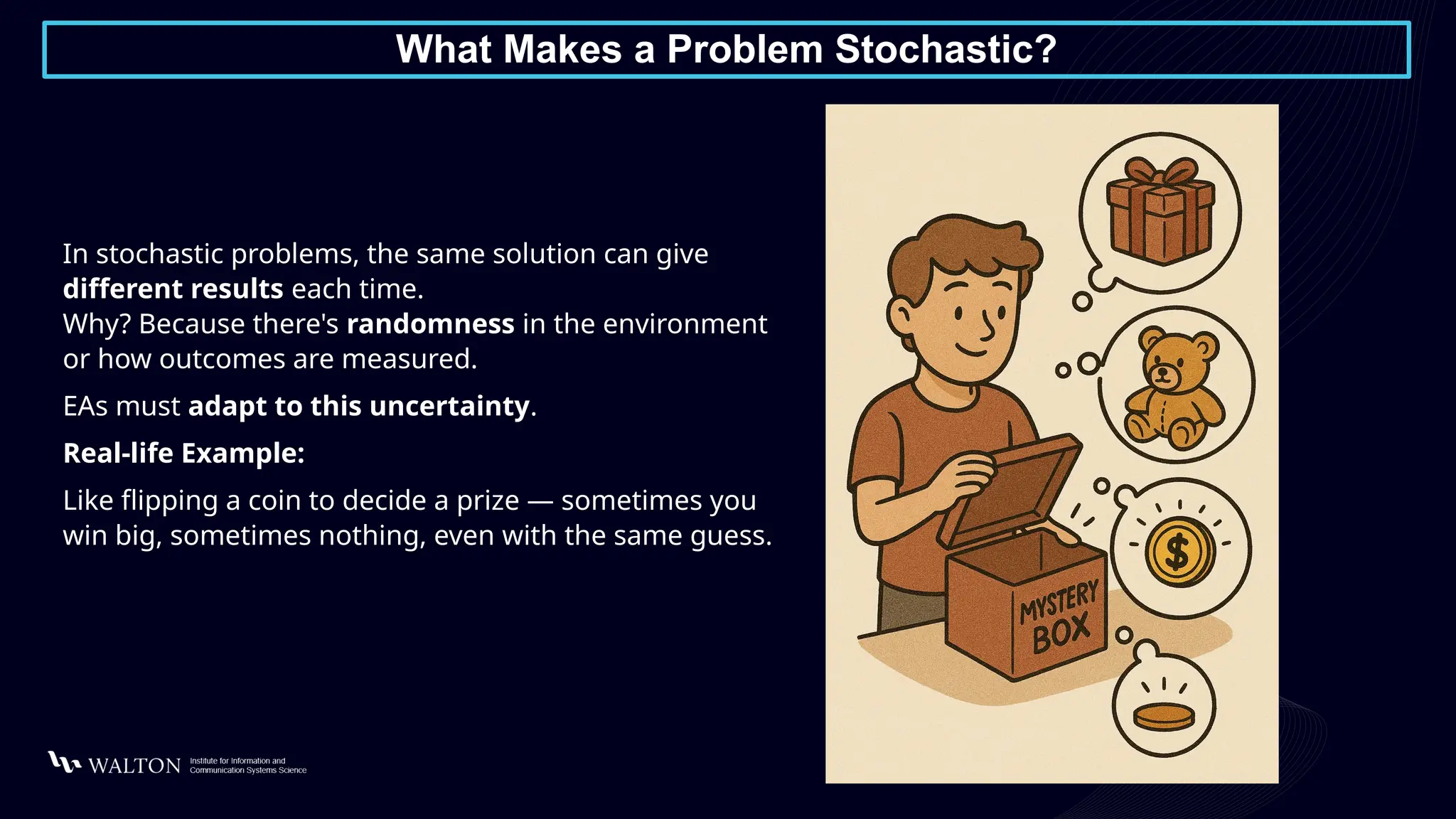 What Makes a Problem Stochastic?
In stochastic problems, the same solution can give
different results each time.
Why? Because there's randomness in the environment
or how outcomes are measured.
EAs must adapt to this uncertainty.
Real-life Example:
Like flipping a coin to decide a prize — sometimes you
win big, sometimes nothing, even with the same guess.
 