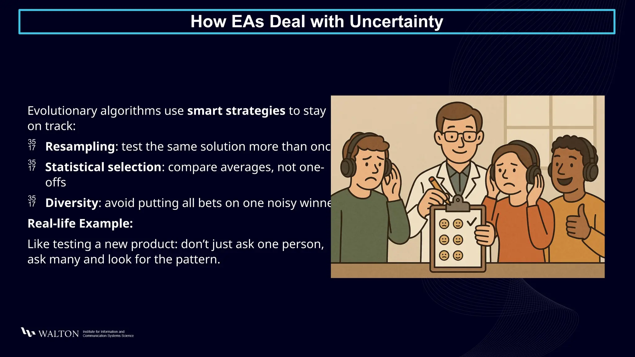How EAs Deal with Uncertainty
Evolutionary algorithms use smart strategies to stay
on track:
 Resampling: test the same solution more than once
 Statistical selection: compare averages, not one-
offs
 Diversity: avoid putting all bets on one noisy winner
Real-life Example:
Like testing a new product: don’t just ask one person,
ask many and look for the pattern.
 