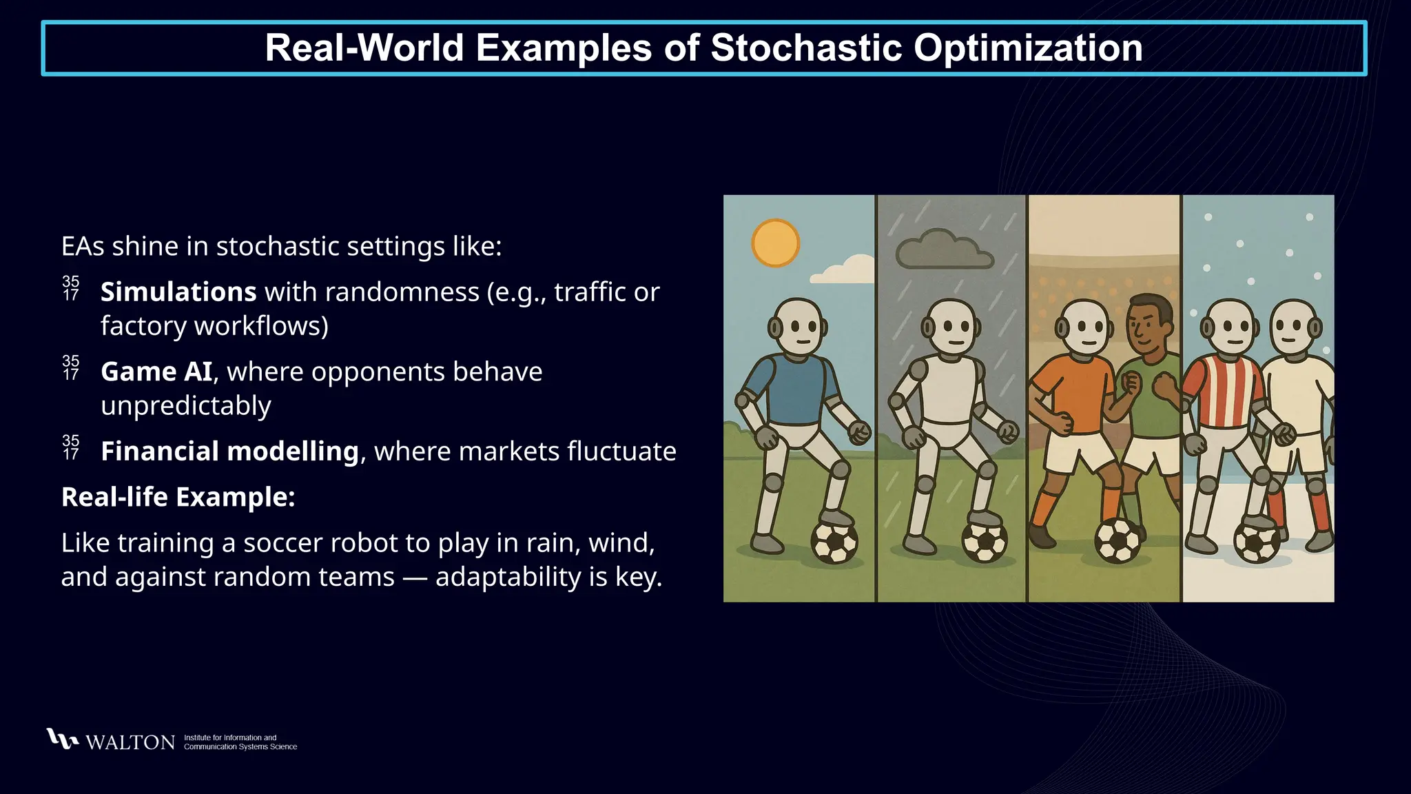 Real-World Examples of Stochastic Optimization
EAs shine in stochastic settings like:
 Simulations with randomness (e.g., traffic or
factory workflows)
 Game AI, where opponents behave
unpredictably
 Financial modelling, where markets fluctuate
Real-life Example:
Like training a soccer robot to play in rain, wind,
and against random teams — adaptability is key.
 