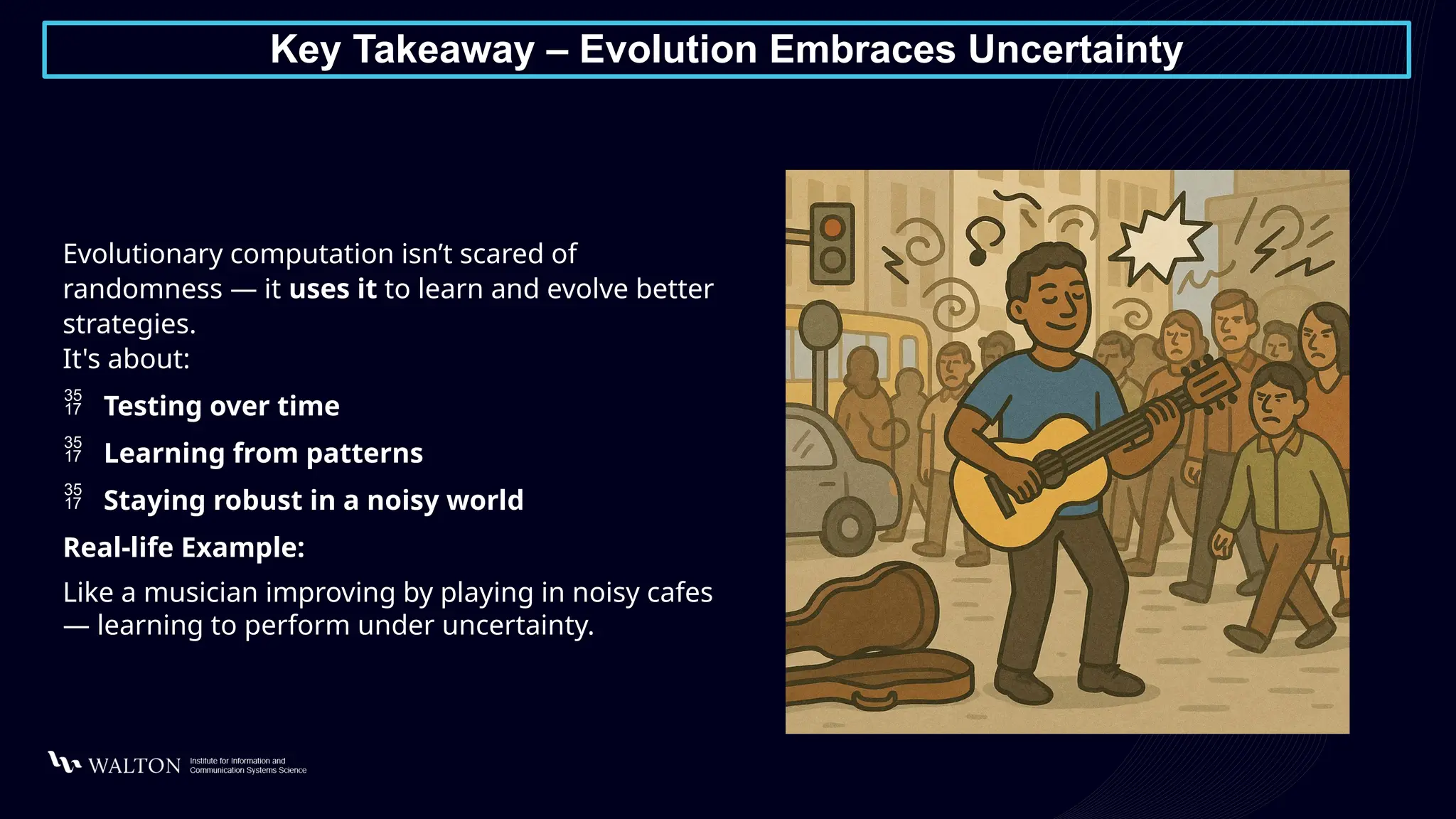Key Takeaway – Evolution Embraces Uncertainty
Evolutionary computation isn’t scared of
randomness — it uses it to learn and evolve better
strategies.
It's about:
 Testing over time
 Learning from patterns
 Staying robust in a noisy world
Real-life Example:
Like a musician improving by playing in noisy cafes
— learning to perform under uncertainty.
 