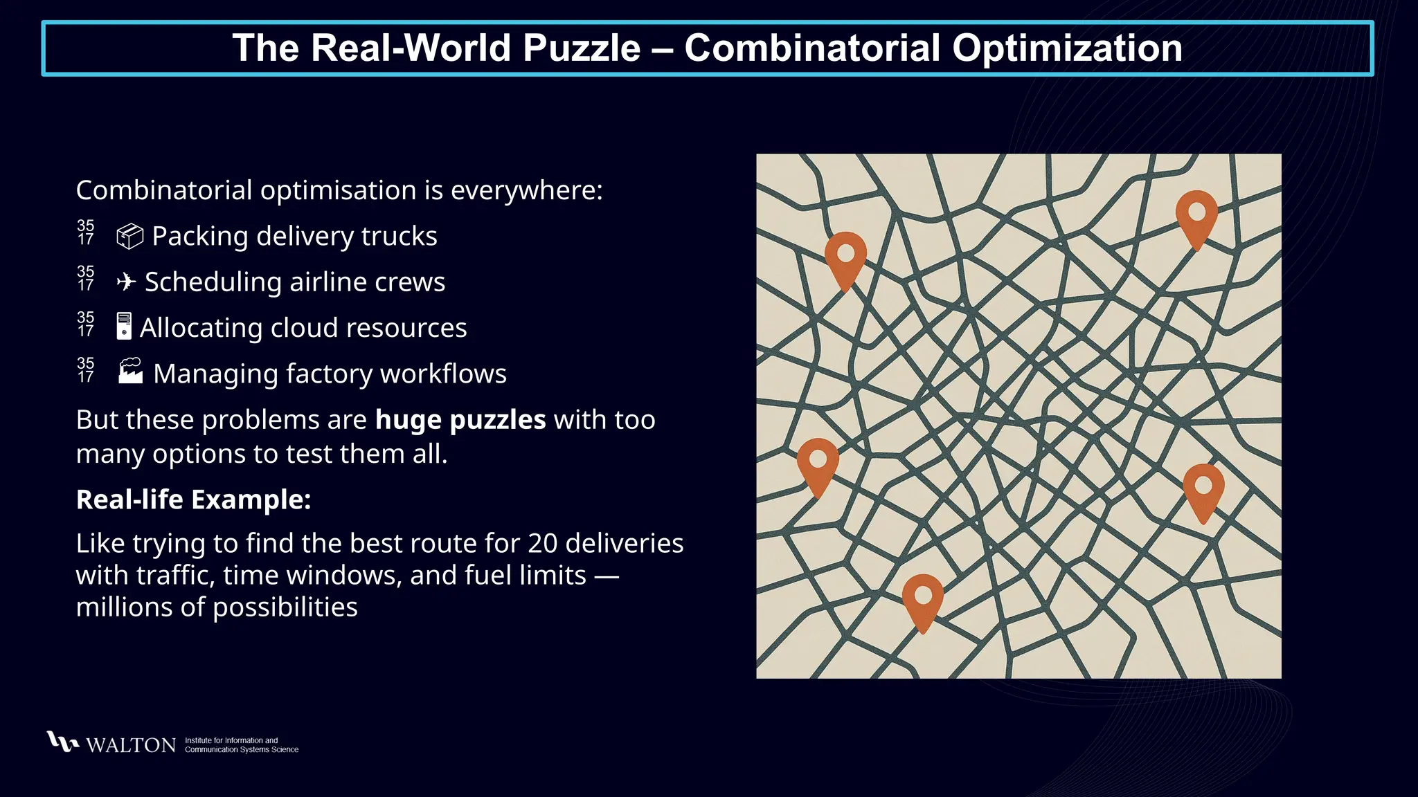 The Real-World Puzzle – Combinatorial Optimization
Combinatorial optimisation is everywhere:
 📦 Packing delivery trucks
 ✈️Scheduling airline crews
 ️
🖥️Allocating cloud resources
 🏭 Managing factory workflows
But these problems are huge puzzles with too
many options to test them all.
Real-life Example:
Like trying to find the best route for 20 deliveries
with traffic, time windows, and fuel limits —
millions of possibilities
 