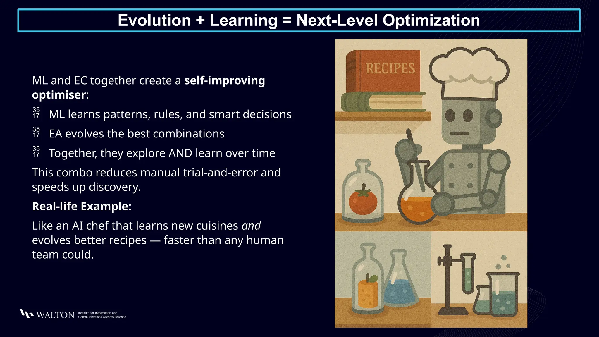 Evolution + Learning = Next-Level Optimization
ML and EC together create a self-improving
optimiser:
 ML learns patterns, rules, and smart decisions
 EA evolves the best combinations
 Together, they explore AND learn over time
This combo reduces manual trial-and-error and
speeds up discovery.
Real-life Example:
Like an AI chef that learns new cuisines and
evolves better recipes — faster than any human
team could.
 