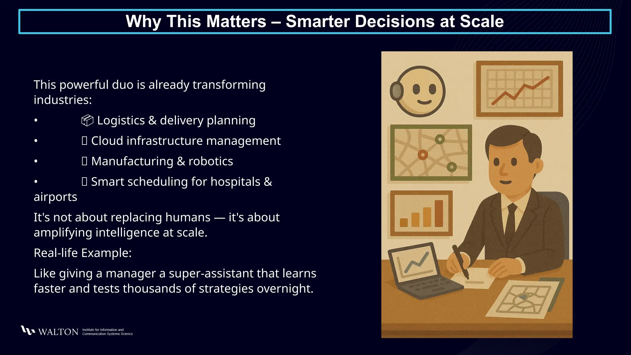 Why This Matters – Smarter Decisions at Scale
This powerful duo is already transforming
industries:
• 📦 Logistics & delivery planning
• 🌐 Cloud infrastructure management
• 🔧 Manufacturing & robotics
• 📅 Smart scheduling for hospitals &
airports
It's not about replacing humans — it's about
amplifying intelligence at scale.
Real-life Example:
Like giving a manager a super-assistant that learns
faster and tests thousands of strategies overnight.
 